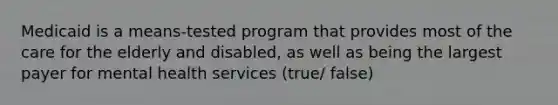 Medicaid is a means-tested program that provides most of the care for the elderly and disabled, as well as being the largest payer for mental health services (true/ false)