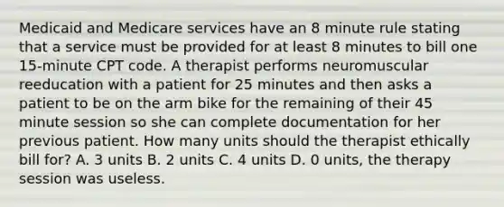 Medicaid and Medicare services have an 8 minute rule stating that a service must be provided for at least 8 minutes to bill one 15-minute CPT code. A therapist performs neuromuscular reeducation with a patient for 25 minutes and then asks a patient to be on the arm bike for the remaining of their 45 minute session so she can complete documentation for her previous patient. How many units should the therapist ethically bill for? A. 3 units B. 2 units C. 4 units D. 0 units, the therapy session was useless.