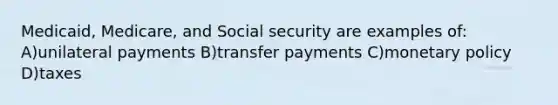 Medicaid, Medicare, and Social security are examples of: A)unilateral payments B)transfer payments C)monetary policy D)taxes