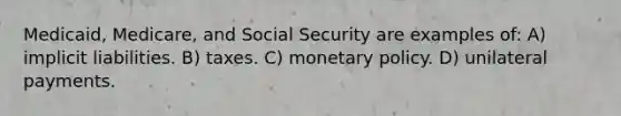 Medicaid, Medicare, and Social Security are examples of: A) implicit liabilities. B) taxes. C) monetary policy. D) unilateral payments.