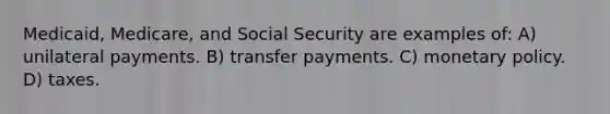 Medicaid, Medicare, and Social Security are examples of: A) unilateral payments. B) transfer payments. C) monetary policy. D) taxes.