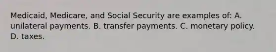 Medicaid, Medicare, and Social Security are examples of: A. unilateral payments. B. transfer payments. C. <a href='https://www.questionai.com/knowledge/kEE0G7Llsx-monetary-policy' class='anchor-knowledge'>monetary policy</a>. D. taxes.