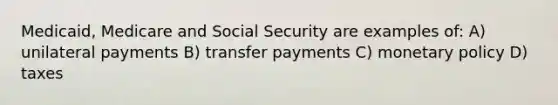 Medicaid, Medicare and Social Security are examples of: A) unilateral payments B) transfer payments C) monetary policy D) taxes