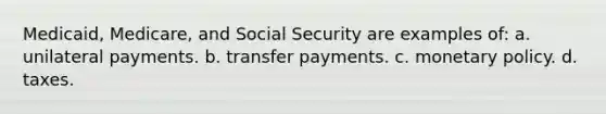 Medicaid, Medicare, and Social Security are examples of: a. unilateral payments. b. transfer payments. c. monetary policy. d. taxes.