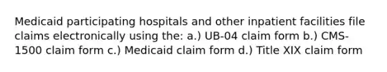 Medicaid participating hospitals and other inpatient facilities file claims electronically using the: a.) UB-04 claim form b.) CMS-1500 claim form c.) Medicaid claim form d.) Title XIX claim form