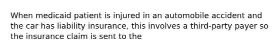 When medicaid patient is injured in an automobile accident and the car has liability insurance, this involves a third-party payer so the insurance claim is sent to the