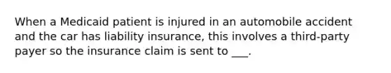 When a Medicaid patient is injured in an automobile accident and the car has liability insurance, this involves a third-party payer so the insurance claim is sent to ___.