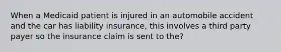 When a Medicaid patient is injured in an automobile accident and the car has liability insurance, this involves a third party payer so the insurance claim is sent to the?