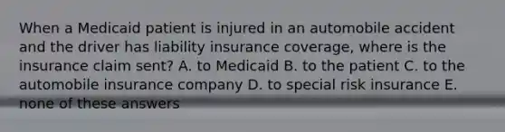 When a Medicaid patient is injured in an automobile accident and the driver has liability insurance coverage, where is the insurance claim sent? A. to Medicaid B. to the patient C. to the automobile insurance company D. to special risk insurance E. none of these answers