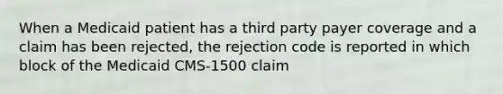 When a Medicaid patient has a third party payer coverage and a claim has been rejected, the rejection code is reported in which block of the Medicaid CMS-1500 claim