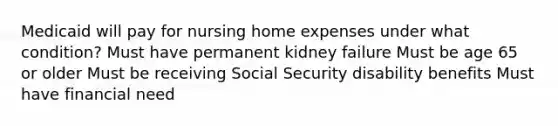 Medicaid will pay for nursing home expenses under what condition? Must have permanent kidney failure Must be age 65 or older Must be receiving Social Security disability benefits Must have financial need