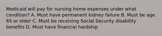 Medicaid will pay for nursing home expenses under what condition? A. Must have permanent kidney failure B. Must be age 65 or older C. Must be receiving Social Security disability benefits D. Must have financial hardship