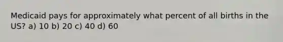 Medicaid pays for approximately what percent of all births in the US? a) 10 b) 20 c) 40 d) 60