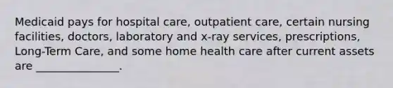 Medicaid pays for hospital care, outpatient care, certain nursing facilities, doctors, laboratory and x-ray services, prescriptions, Long-Term Care, and some home health care after current assets are _______________.