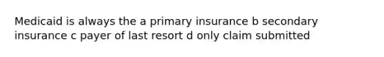 Medicaid is always the a primary insurance b secondary insurance c payer of last resort d only claim submitted