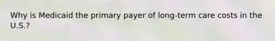 Why is Medicaid the primary payer of long-term care costs in the U.S.?