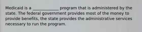 Medicaid is a _____________ program that is administered by the state. The federal government provides most of the money to provide benefits, the state provides the administrative services necessary to run the program.