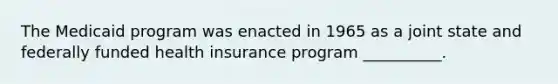 The Medicaid program was enacted in 1965 as a joint state and federally funded health insurance program __________.