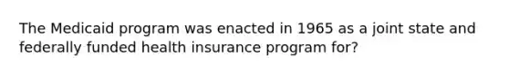 The Medicaid program was enacted in 1965 as a joint state and federally funded health insurance program for?