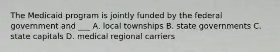 The Medicaid program is jointly funded by the federal government and ___ A. local townships B. state governments C. state capitals D. medical regional carriers