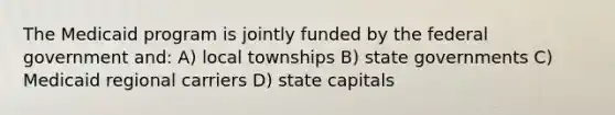 The Medicaid program is jointly funded by the federal government and: A) local townships B) state governments C) Medicaid regional carriers D) state capitals