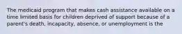 The medicaid program that makes cash assistance available on a time limited basis for children deprived of support because of a parent's death, incapacity, absence, or unemployment is the