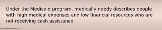 Under the Medicaid program, medically needy describes people with high medical expenses and low financial resources who are not receiving cash assistance.