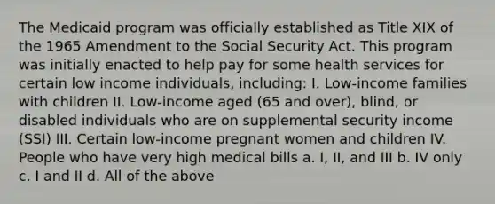 The Medicaid program was officially established as Title XIX of the 1965 Amendment to the Social Security Act. This program was initially enacted to help pay for some health services for certain low income individuals, including: I. Low-income families with children II. Low-income aged (65 and over), blind, or disabled individuals who are on supplemental security income (SSI) III. Certain low-income pregnant women and children IV. People who have very high medical bills a. I, II, and III b. IV only c. I and II d. All of the above