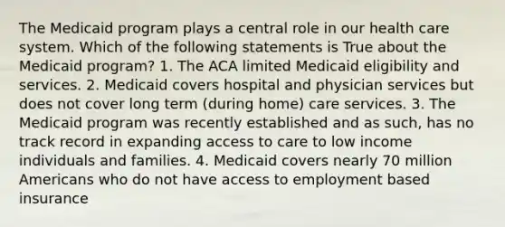 The Medicaid program plays a central role in our health care system. Which of the following statements is True about the Medicaid program? 1. The ACA limited Medicaid eligibility and services. 2. Medicaid covers hospital and physician services but does not cover long term (during home) care services. 3. The Medicaid program was recently established and as such, has no track record in expanding access to care to low income individuals and families. 4. Medicaid covers nearly 70 million Americans who do not have access to employment based insurance