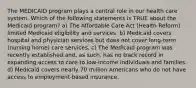 The MEDICAID program plays a central role in our health care system. Which of the following statements is TRUE about the Medicaid program? a) The Affordable Care Act (Health Reform) limited Medicaid eligibility and services. b) Medicaid covers hospital and physician services but does not cover long-term (nursing home) care services. c) The Medicaid program was recently established and, as such, has no track record in expanding access to care to low-income individuals and families. d) Medicaid covers nearly 70 million Americans who do not have access to employment-based insurance.