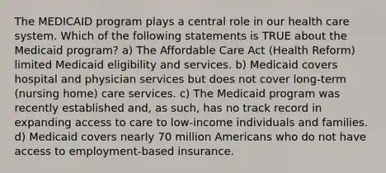 The MEDICAID program plays a central role in our health care system. Which of the following statements is TRUE about the Medicaid program? a) The Affordable Care Act (Health Reform) limited Medicaid eligibility and services. b) Medicaid covers hospital and physician services but does not cover long-term (nursing home) care services. c) The Medicaid program was recently established and, as such, has no track record in expanding access to care to low-income individuals and families. d) Medicaid covers nearly 70 million Americans who do not have access to employment-based insurance.