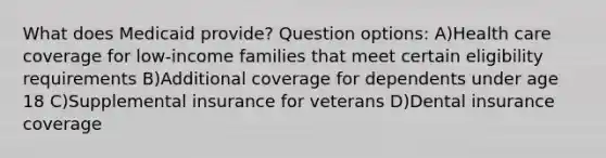 What does Medicaid provide? Question options: A)Health care coverage for low-income families that meet certain eligibility requirements B)Additional coverage for dependents under age 18 C)Supplemental insurance for veterans D)Dental insurance coverage