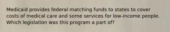 Medicaid provides federal matching funds to states to cover costs of medical care and some services for low-income people. Which legislation was this program a part of?