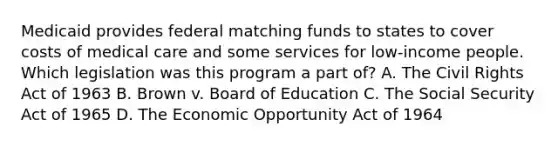 Medicaid provides federal matching funds to states to cover costs of medical care and some services for low-income people. Which legislation was this program a part of? A. The Civil Rights Act of 1963 B. Brown v. Board of Education C. The Social Security Act of 1965 D. The Economic Opportunity Act of 1964