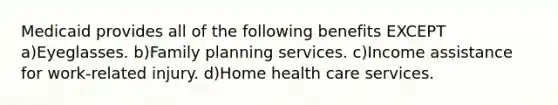 Medicaid provides all of the following benefits EXCEPT a)Eyeglasses. b)Family planning services. c)Income assistance for work-related injury. d)Home health care services.