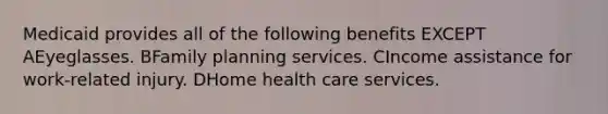 Medicaid provides all of the following benefits EXCEPT AEyeglasses. BFamily planning services. CIncome assistance for work-related injury. DHome health care services.