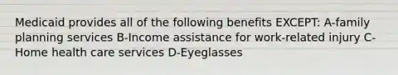 Medicaid provides all of the following benefits EXCEPT: A-family planning services B-Income assistance for work-related injury C-Home health care services D-Eyeglasses