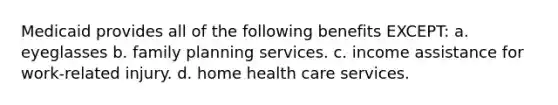 Medicaid provides all of the following benefits EXCEPT: a. eyeglasses b. family planning services. c. income assistance for work-related injury. d. home health care services.