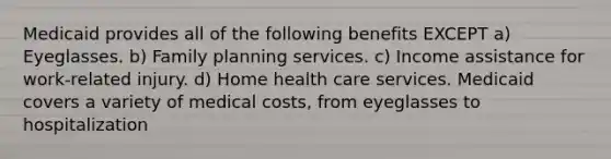 Medicaid provides all of the following benefits EXCEPT a) Eyeglasses. b) Family planning services. c) Income assistance for work-related injury. d) Home health care services. Medicaid covers a variety of medical costs, from eyeglasses to hospitalization