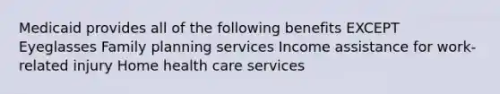 Medicaid provides all of the following benefits EXCEPT Eyeglasses Family planning services Income assistance for work-related injury Home health care services