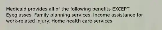 Medicaid provides all of the following benefits EXCEPT Eyeglasses. Family planning services. Income assistance for work-related injury. Home health care services.