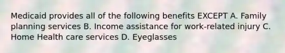 Medicaid provides all of the following benefits EXCEPT A. Family planning services B. Income assistance for work-related injury C. Home Health care services D. Eyeglasses