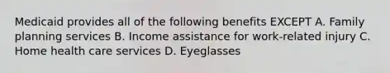 Medicaid provides all of the following benefits EXCEPT A. <a href='https://www.questionai.com/knowledge/ktc7g6Th5c-family-planning' class='anchor-knowledge'>family planning</a> services B. Income assistance for work-related injury C. Home <a href='https://www.questionai.com/knowledge/kulELfcK4e-health-care-service' class='anchor-knowledge'>health care service</a>s D. Eyeglasses