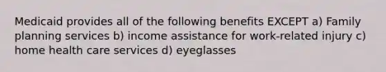 Medicaid provides all of the following benefits EXCEPT a) Family planning services b) income assistance for work-related injury c) home health care services d) eyeglasses