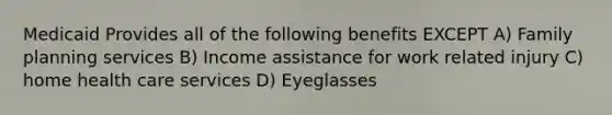 Medicaid Provides all of the following benefits EXCEPT A) Family planning services B) Income assistance for work related injury C) home health care services D) Eyeglasses