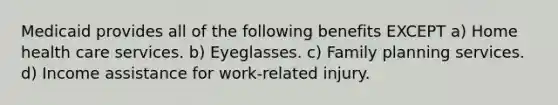 Medicaid provides all of the following benefits EXCEPT a) Home health care services. b) Eyeglasses. c) Family planning services. d) Income assistance for work-related injury.