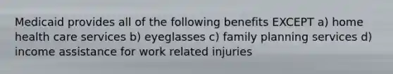 Medicaid provides all of the following benefits EXCEPT a) home health care services b) eyeglasses c) family planning services d) income assistance for work related injuries
