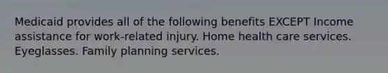 Medicaid provides all of the following benefits EXCEPT Income assistance for work-related injury. Home health care services. Eyeglasses. Family planning services.