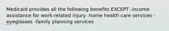 Medicaid provides all the following benefits EXCEPT -income assistance for work-related injury -home health care services -eyeglasses -family planning services