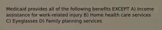 Medicaid provides all of the following benefits EXCEPT A) Income assistance for work-related injury B) Home health care services C) Eyeglasses D) Family planning services
